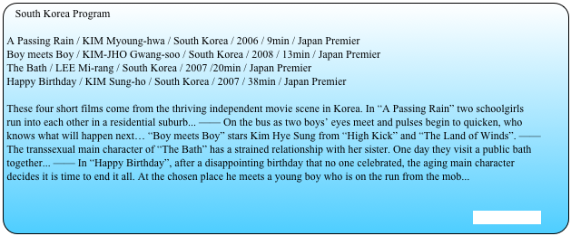South Korea Program

A Passing Rain / KIM Myoung-hwa / South Korea / 2006 / 9min / Japan PremierBoy meets Boy / KIM-JHO Gwang-soo / South Korea / 2008 / 13min / Japan PremierThe Bath / LEE Mi-rang / South Korea / 2007 /20min / Japan PremierHappy Birthday / KIM Sung-ho / South Korea / 2007 / 38min / Japan Premier
These four short films come from the thriving independent movie scene in Korea. In “A Passing Rain” two schoolgirls run into each other in a residential suburb... —— On the bus as two boys’ eyes meet and pulses begin to quicken, who knows what will happen next… “Boy meets Boy” stars Kim Hye Sung from “High Kick” and “The Land of Winds”. —— The transsexual main character of “The Bath” has a strained relationship with her sister. One day they visit a public bath together... —— In “Happy Birthday”, after a disappointing birthday that no one celebrated, the aging main character decides it is time to end it all. At the chosen place he meets a young boy who is on the run from the mob...


[Stills are here]