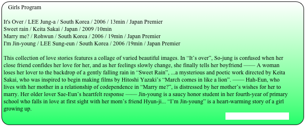 Girls Program

It's Over / LEE Jung-a / South Korea / 2006 / 13min / Japan PremierSweet rain / Keita Sakai / Japan / 2009 /10minMarry me? / Rohwun / South Korea / 2006 / 19min / Japan PremierI'm Jin-young / LEE Sung-eun / South Korea / 2006 /19min / Japan Premier
This collection of love stories features a collage of varied beautiful images. In “It’s over”, So-jung is confused when her close friend confides her love for her, and as her feelings slowly change, she finally tells her boyfriend —— A woman loses her lover to the backdrop of a gently falling rain in “Sweet Rain”, ...a mysterious and poetic work directed by Keita Sakai, who was inspired to begin making films by Hitoshi Yazaki’s “March comes in like a lion”. —— Hah-Eun, who lives with her mother in a relationship of codependence in “Marry me?”, is distressed by her mother’s wishes for her to marry. Her older lover Sae-Eun’s heartfelt response —— Jin-young is a saucy honor student in her fourth-year of primary school who falls in love at first sight with her mom’s friend Hyun-ji... “I’m Jin-young” is a heart-warming story of a girl growing up.
[Stills and Trailer are here]