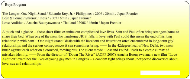 Boys Program

The Longest One Night Stand / Eduardo Roy, Jr. / Philippines / 2006 / 20min / Japan PremierLost & Found / Shrenik / India / 2007 / 6min / Japan PremierLove Audition / Anucha Boonyawatana / Thailand / 2008 / 46min / Japan Premier

A touch and a glance… these short films examine our complicated love lives. Sam and Paul often bring strangers home to share their bed. When one of the men, the handsome JIGS, falls in love with Paul could this mean the end of his long relationship with Sam? “One Night Stand” deals with the boredom and frustration often encountered in long-term gay relationships and the serious consequences it can sometimes bring. —— In the 42degree heat of New Delhi, two men brush against each other on a crowded, moving bus. The silent movie “Lost and Found” leads to a comic climax of mistaken identity. —— From the director of “Down The River” (AQFF 2007) Anucha Boonyawatana’s new film “Love Audition” examines the lives of young gay men in Bangkok – a condom fight brings about unexpected discoveries about love, sex and relationships.

[Stills and Trailer are here]