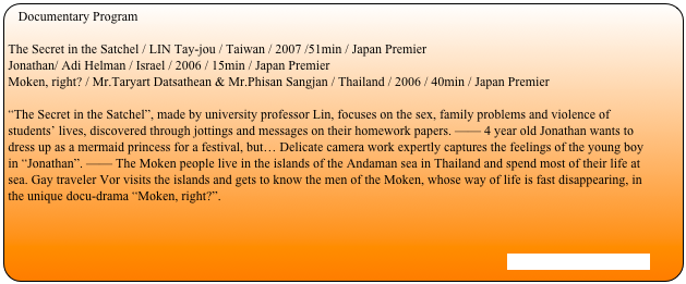 Documentary Program

The Secret in the Satchel / LIN Tay-jou / Taiwan / 2007 /51min / Japan PremierJonathan/ Adi Helman / Israel / 2006 / 15min / Japan PremierMoken, right? / Mr.Taryart Datsathean & Mr.Phisan Sangjan / Thailand / 2006 / 40min / Japan Premier
“The Secret in the Satchel”, made by university professor Lin, focuses on the sex, family problems and violence of students’ lives, discovered through jottings and messages on their homework papers. —— 4 year old Jonathan wants to dress up as a mermaid princess for a festival, but… Delicate camera work expertly captures the feelings of the young boy in “Jonathan”. —— The Moken people live in the islands of the Andaman sea in Thailand and spend most of their life at sea. Gay traveler Vor visits the islands and gets to know the men of the Moken, whose way of life is fast disappearing, in the unique docu-drama “Moken, right?”.



[Stills and Trailer are here]