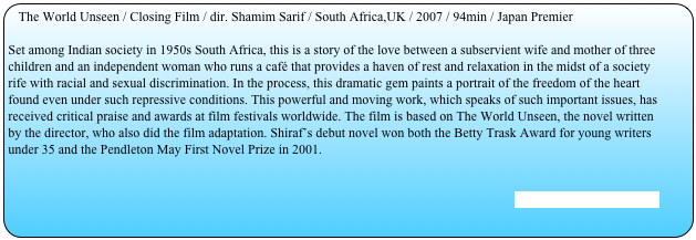 The World Unseen / Closing Film / dir. Shamim Sarif / South Africa,UK / 2007 / 94min / Japan Premier

Set among Indian society in 1950s South Africa, this is a story of the love between a subservient wife and mother of three children and an independent woman who runs a café that provides a haven of rest and relaxation in the midst of a society rife with racial and sexual discrimination. In the process, this dramatic gem paints a portrait of the freedom of the heart found even under such repressive conditions. This powerful and moving work, which speaks of such important issues, has received critical praise and awards at film festivals worldwide. The film is based on The World Unseen, the novel written by the director, who also did the film adaptation. Shiraf’s debut novel won both the Betty Trask Award for young writers under 35 and the Pendleton May First Novel Prize in 2001.


[Stills and Trailer are here]
