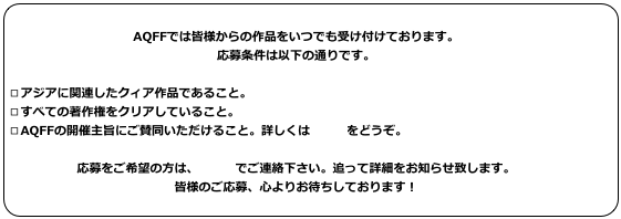 
AQFFでは皆様からの作品をいつでも受け付けております。応募条件は以下の通りです。□アジアに関連したクィア作品であること。□すべての著作権をクリアしていること。□AQFFの開催主旨にご賛同いただけること。詳しくはコチラをどうぞ。応募をご希望の方は、メールでご連絡下さい。追って詳細をお知らせ致します。皆様のご応募、心よりお待ちしております！