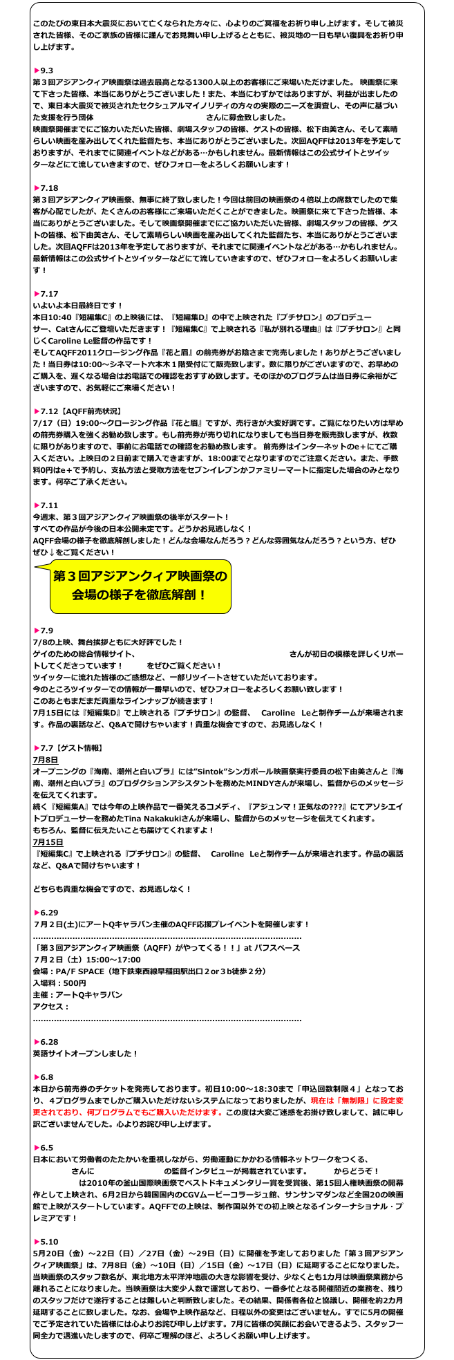 
このたびの東日本大震災において亡くなられた方々に、心よりのご冥福をお祈り申し上げます。そして被災された皆様、そのご家族の皆様に謹んでお見舞い申し上げるとともに、被災地の一日も早い復興をお祈り申し上げます。

▶9.3
第３回アジアンクィア映画祭は過去最高となる1300人以上のお客様にご来場いただけました。 映画祭に来て下さった皆様、本当にありがとうございました！また、本当にわずかではありますが、利益が出ましたので、東日本大震災で被災されたセクシュアルマイノリティの方々の実際のニーズを調査し、その声に基づいた支援を行う団体「JAPAN レインボー・エイド」さんに募金致しました。
映画祭開催までにご協力いただいた皆様、劇場スタッフの皆様、ゲストの皆様、松下由美さん、そして素晴らしい映画を産み出してくれた監督たち、本当にありがとうございました。次回AQFFは2013年を予定しておりますが、それまでに関連イベントなどがある…かもしれません。最新情報はこの公式サイトとツイッターなどにて流していきますので、ぜひフォローをよろしくお願いします！

▶7.18
第３回アジアンクィア映画祭、無事に終了致しました！今回は前回の映画祭の４倍以上の席数でしたので集客が心配でしたが、たくさんのお客様にご来場いただくことができました。映画祭に来て下さった皆様、本当にありがとうございました。そして映画祭開催までにご協力いただいた皆様、劇場スタッフの皆様、ゲストの皆様、松下由美さん、そして素晴らしい映画を産み出してくれた監督たち、本当にありがとうございました。次回AQFFは2013年を予定しておりますが、それまでに関連イベントなどがある…かもしれません。最新情報はこの公式サイトとツイッターなどにて流していきますので、ぜひフォローをよろしくお願いします！

▶7.17
いよいよ本日最終日です！
本日10:40『短編集C』の上映後には、『短編集D』の中で上映された『プチサロン』のプロデューサー、Catさんにご登壇いただきます！『短編集C』で上映される『私が別れる理由』は『プチサロン』と同じくCaroline Le監督の作品です！
そしてAQFF2011クロージング作品『花と眉』の前売券がお陰さまで完売しました！ありがとうございました！当日券は10:00〜シネマート六本木１階受付にて販売致します。数に限りがございますので、お早めのご購入を、遅くなる場合はお電話での確認をおすすめ致します。そのほかのプログラムは当日券に余裕がございますので、お気軽にご来場ください！

▶7.12【AQFF前売状況】
7/17（日）19:00〜クロージング作品『花と眉』ですが、売行きが大変好調です。ご覧になりたい方は早めの前売券購入を強くお勧め致します。もし前売券が売り切れになりましても当日券を販売致しますが、枚数に限りがありますので、事前にお電話での確認をお勧め致します。 前売券はインターネットのe＋にてご購入ください。上映日の２日前まで購入できますが、18:00までとなりますのでご注意ください。また、手数料0円はe＋で予約し、支払方法と受取方法をセブンイレブンかファミリーマートに指定した場合のみとなります。何卒ご了承ください。

▶7.11
今週末、第３回アジアンクィア映画祭の後半がスタート！
すべての作品が今後の日本公開未定です。どうかお見逃しなく！
AQFF会場の様子を徹底解剖しました！どんな会場なんだろう？どんな雰囲気なんだろう？という方、ぜひぜひ↓をご覧ください！
￼

▶7.9
7/8の上映、舞台挨拶ともに大好評でした！
ゲイのための総合情報サイト、オンラインマガジンg-lad xx（グラァド）さんが初日の模様を詳しくリポートしてくださっています！コチラをぜひご覧ください！
ツイッターに流れた皆様のご感想など、一部リツイートさせていただいております。
今のところツイッターでの情報が一番早いので、ぜひフォローをよろしくお願い致します！
このあともまだまだ貴重なラインナップが続きます！
7月15日には『短編集D』で上映される『プチサロン』の監督、 Caroline Leと制作チームが来場されます。作品の裏話など、Q&Aで聞けちゃいます！貴重な機会ですので、お見逃しなく！

▶7.7【ゲスト情報】
7月8日
オープニングの『海南、潮州と白いブラ』には”Sintok”シンガポール映画祭実行委員の松下由美さんと『海南、潮州と白いブラ』のプロダクションアシスタントを務めたMINDYさんが来場し、監督からのメッセージを伝えてくれます。
続く『短編集A』では今年の上映作品で一番笑えるコメディ、『アジュンマ！正気なの???』にてアソシエイトプロデューサーを務めたTina Nakakukiさんが来場し、監督からのメッセージを伝えてくれます。
もちろん、監督に伝えたいことも届けてくれますよ！
7月15日
『短編集C』で上映される『プチサロン』の監督、 Caroline Leと制作チームが来場されます。作品の裏話など、Q&Aで聞けちゃいます！

どちらも貴重な機会ですので、お見逃しなく！

▶6.29
７月２日(土)にアートQキャラバン主催のAQFF応援プレイベントを開催します！
......................................................................................................
「第３回アジアンクィア映画祭（AQFF）がやってくる！！」at パフスペース７月２日（土）15:00～17:00会場：PA/F SPACE（地下鉄東西線早稲田駅出口２or３b徒歩２分）入場料：500円主催：アートQキャラバンアクセス：http://pafspace.com
......................................................................................................

▶6.28
英語サイトオープンしました！

▶6.8
本日から前売券のチケットを発売しております。初日10:00〜18:30まで「申込回数制限４」となっており、４プログラムまでしかご購入いただけないシステムになっておりましたが、現在は「無制限」に設定変更されており、何プログラムでもご購入いただけます。この度は大変ご迷惑をお掛け致しまして、誠に申し訳ございませんでした。心よりお詫び申し上げます。

▶6.5
日本において労働者のたたかいを重視しながら、労働運動にかかわる情報ネットワークをつくる、レイバーネット日本さんに「チョンノの奇跡」の監督インタビューが掲載されています。コチラからどうぞ！「チョンノの奇跡」は2010年の釜山国際映画祭でベストドキュメンタリー賞を受賞後、第15回人権映画祭の開幕作として上映され、6月2日から韓国国内のCGVムービーコラージュ館、サンサンマダンなど全国20の映画館で上映がスタートしています。AQFFでの上映は、制作国以外での初上映となるインターナショナル・プレミアです！

▶5.10
5月20日（金）〜22日（日）／27日（金）〜29日（日）に開催を予定しておりました「第３回アジアンクィア映画祭」は、7月8日（金）〜10日（日）／15日（金）〜17日（日）に延期することになりました。当映画祭のスタッフ数名が、東北地方太平洋沖地震の大きな影響を受け、少なくとも1カ月は映画祭業務から離れることになりました。当映画祭は大変少人数で運営しており、一番多忙となる開催間近の業務を、残りのスタッフだけで遂行することは難しいと判断致しました。その結果、関係者各位と協議し、開催を約2カ月延期することに致しました。なお、会場や上映作品など、日程以外の変更はございません。すでに5月の開催でご予定されていた皆様には心よりお詫び申し上げます。7月に皆様の笑顔にお会いできるよう、スタッフ一同全力で邁進いたしますので、何卒ご理解のほど、よろしくお願い申し上げます。